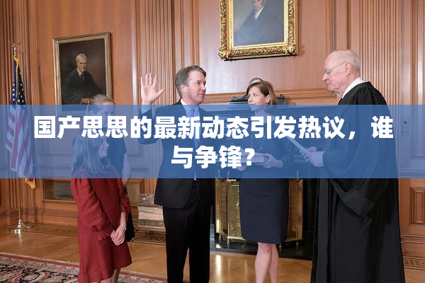 国产思思的最新动态引发热议，谁与争锋？