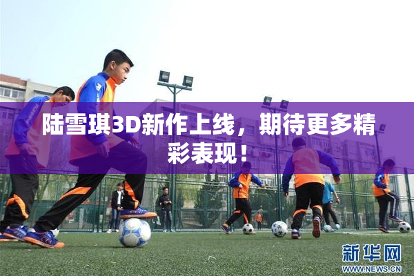 陆雪琪3D新作上线，期待更多精彩表现！