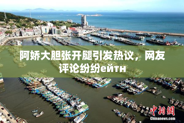 阿娇大胆张开腿引发热议，网友评论纷纷ейтн