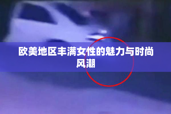 欧美地区丰满女性的魅力与时尚风潮