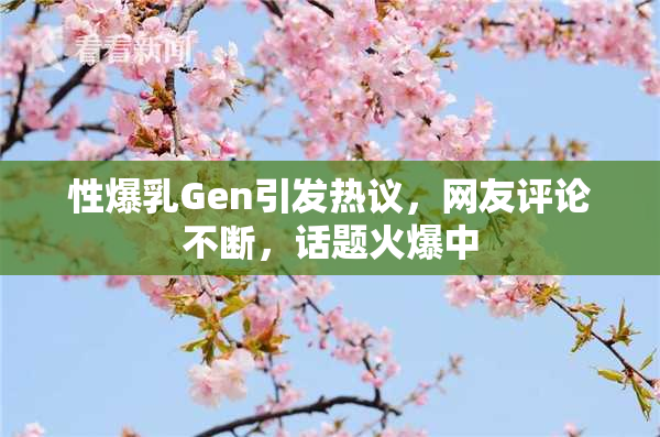 性爆乳Gen引发热议，网友评论不断，话题火爆中