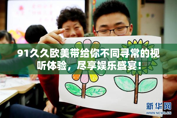 91久久欧美带给你不同寻常的视听体验，尽享娱乐盛宴！