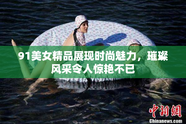 91美女精品展现时尚魅力，璀璨风采令人惊艳不已