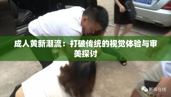 成人黄新潮流：打破传统的视觉体验与审美探讨