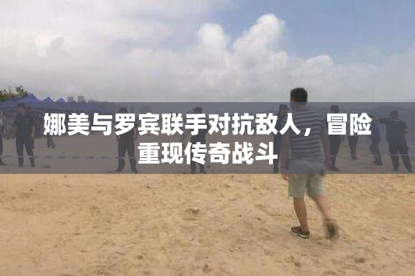 娜美与罗宾联手对抗敌人，冒险重现传奇战斗