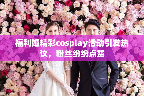 福利姬精彩cosplay活动引发热议，粉丝纷纷点赞