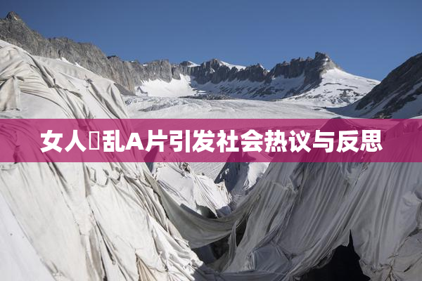 女人婬乱A片引发社会热议与反思