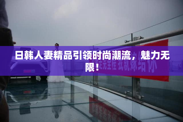 日韩人妻精品引领时尚潮流，魅力无限！