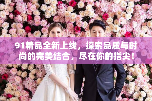 91精品全新上线，探索品质与时尚的完美结合，尽在你的指尖！