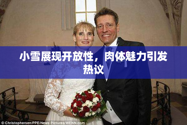 小雪展现开放性，肉体魅力引发热议