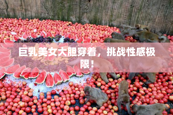 巨乳美女大胆穿着，挑战性感极限！