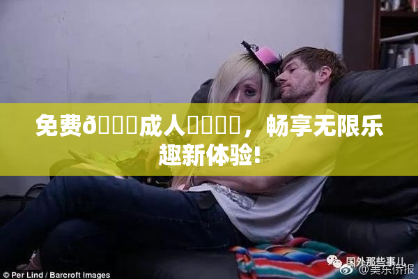 免费🔞成人❌‌❌‌，畅享无限乐趣新体验!
