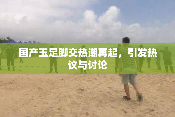 国产玉足脚交热潮再起，引发热议与讨论
