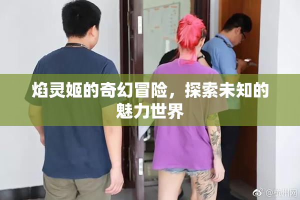 焰灵姬的奇幻冒险，探索未知的魅力世界