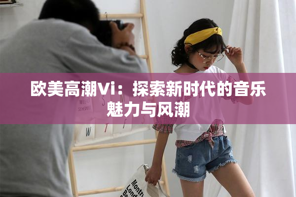 欧美高潮Vi：探索新时代的音乐魅力与风潮