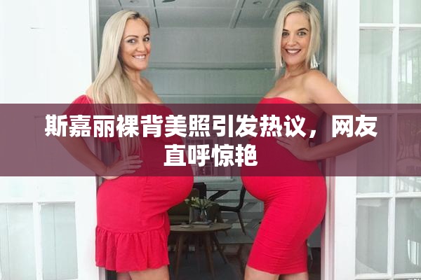 斯嘉丽裸背美照引发热议，网友直呼惊艳