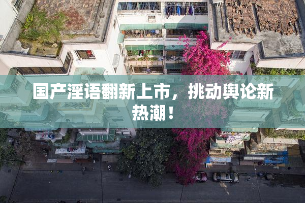 国产淫语翻新上市，挑动舆论新热潮！