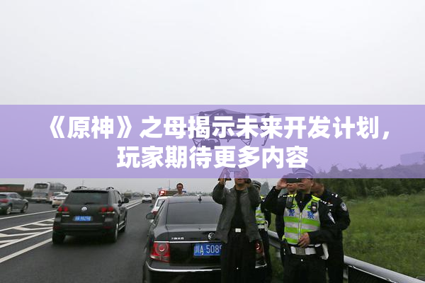 《原神》之母揭示未来开发计划，玩家期待更多内容
