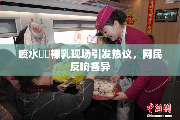 喷水❌‌裸乳现场引发热议，网民反响各异