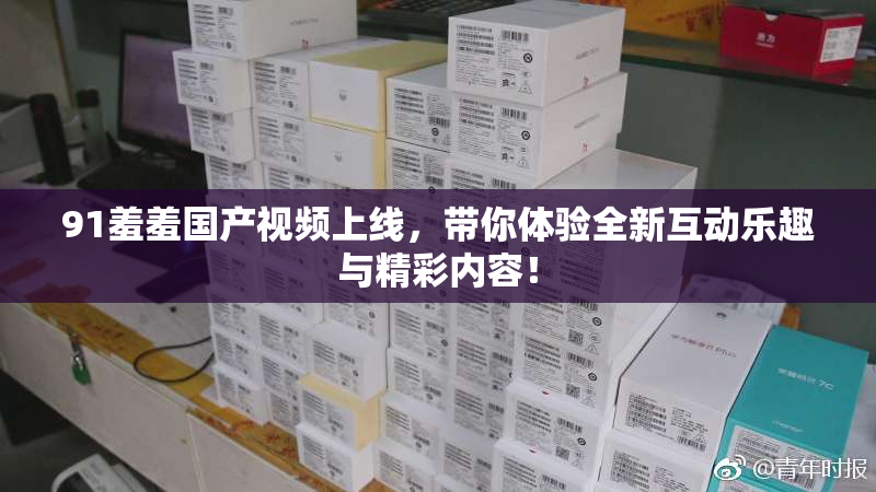 91羞羞国产视频上线，带你体验全新互动乐趣与精彩内容！