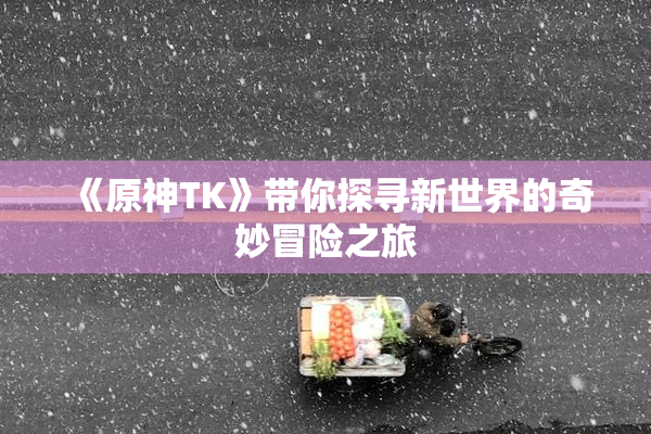 《原神TK》带你探寻新世界的奇妙冒险之旅