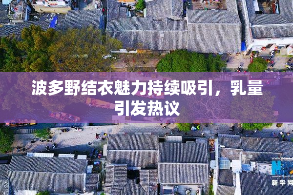 波多野结衣魅力持续吸引，乳量引发热议
