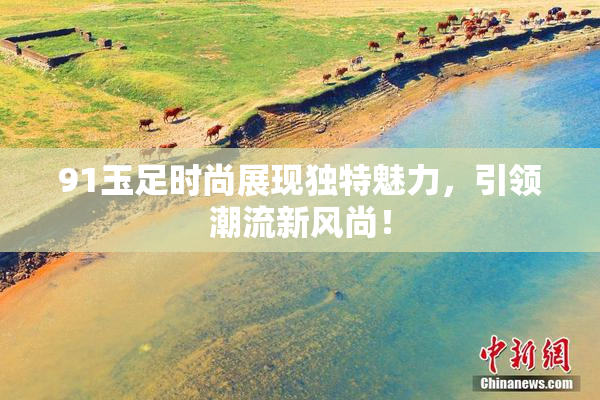 91玉足时尚展现独特魅力，引领潮流新风尚！