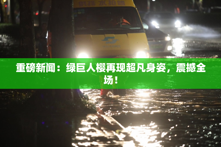 重磅新闻：绿巨人樱再现超凡身姿，震撼全场！