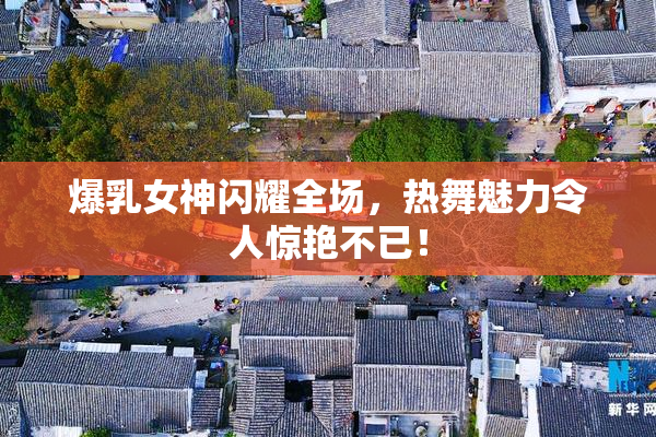 爆乳女神闪耀全场，热舞魅力令人惊艳不已！