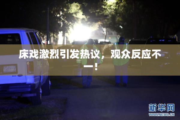 床戏激烈引发热议，观众反应不一！