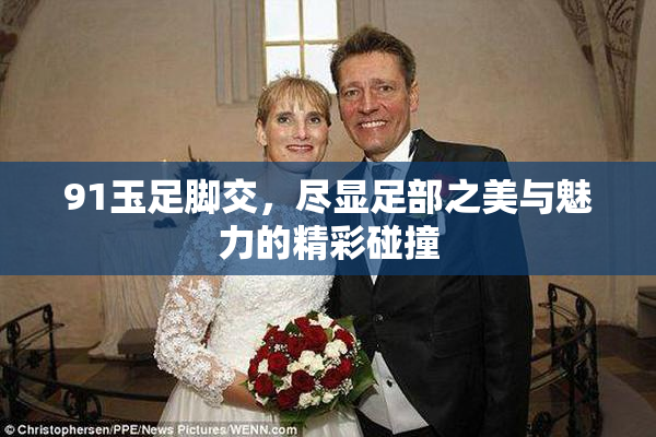 91玉足脚交，尽显足部之美与魅力的精彩碰撞