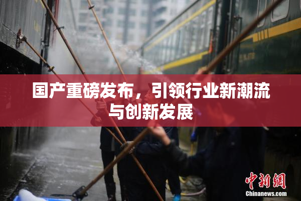 国产重磅发布，引领行业新潮流与创新发展