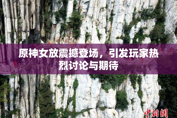 原神女放震撼登场，引发玩家热烈讨论与期待