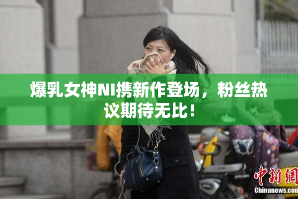 爆乳女神NI携新作登场，粉丝热议期待无比！