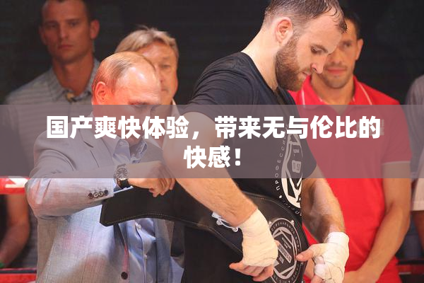 国产爽快体验，带来无与伦比的快感！