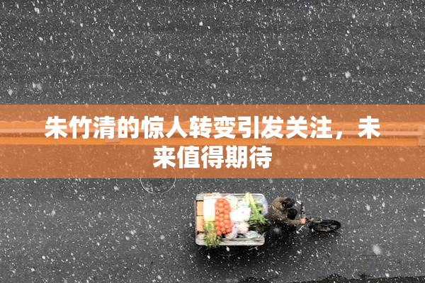 朱竹清的惊人转变引发关注，未来值得期待