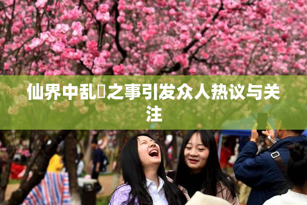 仙界中乱婬之事引发众人热议与关注