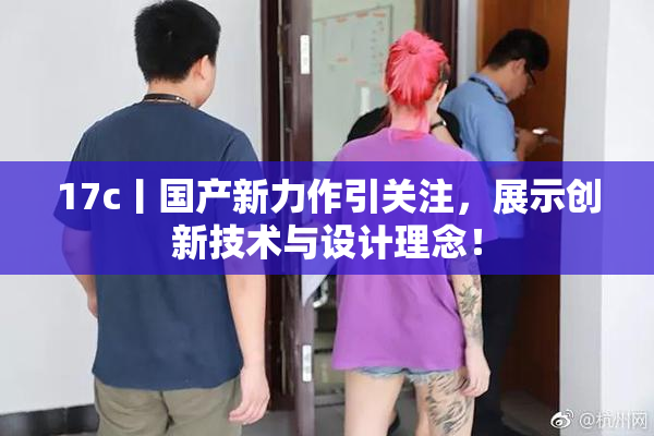 17c丨国产新力作引关注，展示创新技术与设计理念！