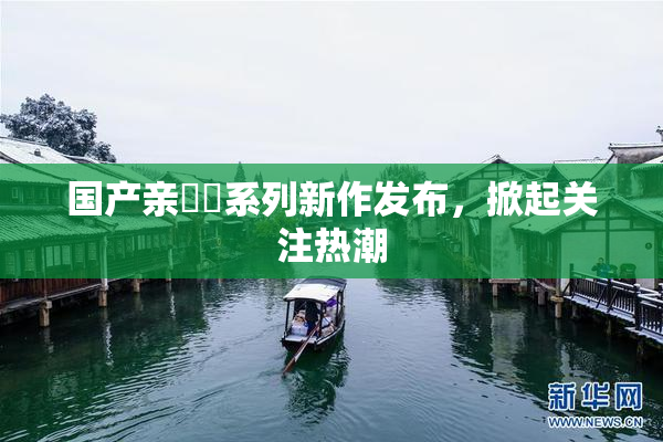 国产亲妺妺系列新作发布，掀起关注热潮