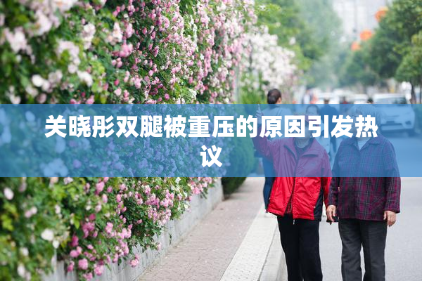 关晓彤双腿被重压的原因引发热议