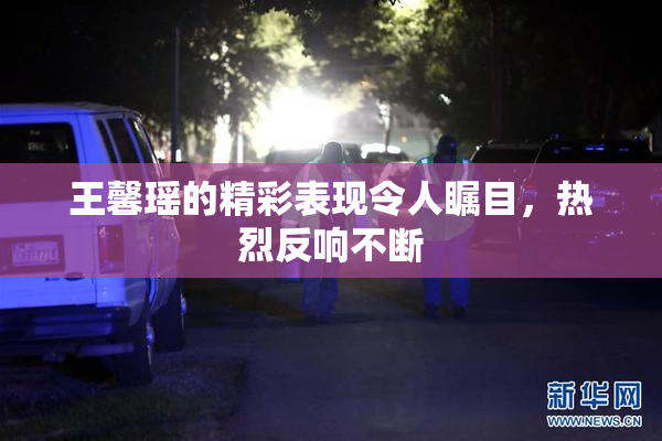 王馨瑶的精彩表现令人瞩目，热烈反响不断