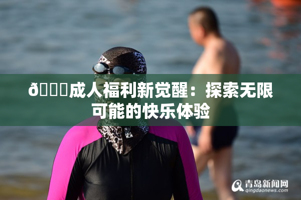 🔞成人福利新觉醒：探索无限可能的快乐体验