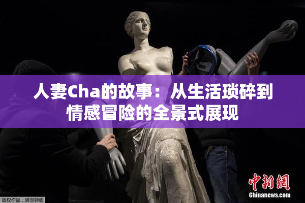人妻Cha的故事：从生活琐碎到情感冒险的全景式展现