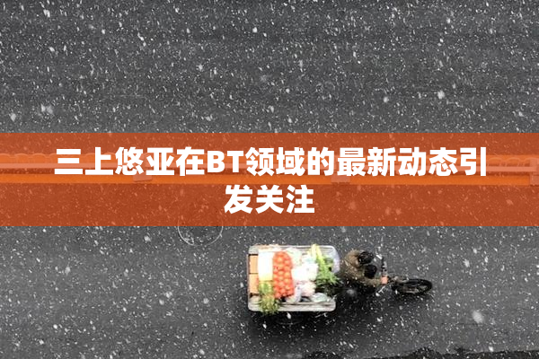 三上悠亚在BT领域的最新动态引发关注