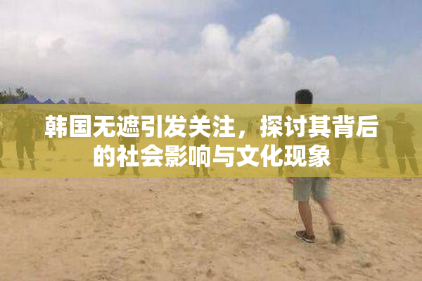 韩国无遮引发关注，探讨其背后的社会影响与文化现象