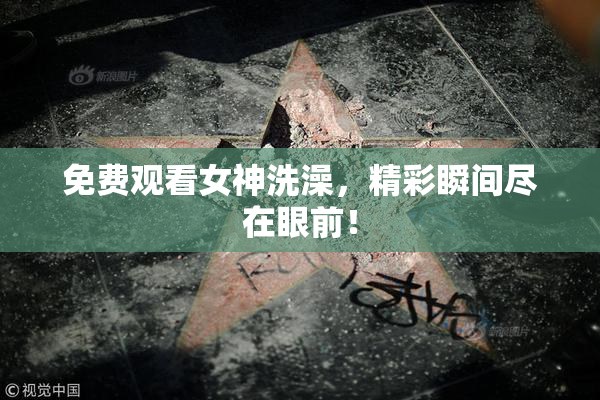 免费观看女神洗澡，精彩瞬间尽在眼前！
