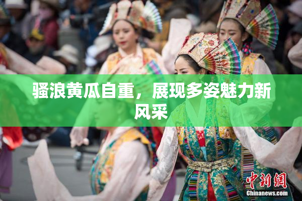骚浪黄瓜自重，展现多姿魅力新风采