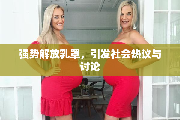 强势解放乳罩，引发社会热议与讨论
