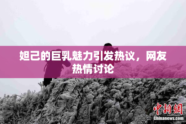 妲己的巨乳魅力引发热议，网友热情讨论