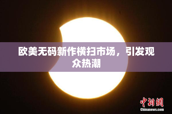 欧美无码新作横扫市场，引发观众热潮